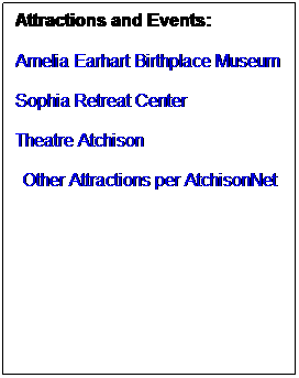 Text Box: Attractions and Events:
 
Amelia Earhart Birthplace Museum
 
Sophia Retreat Center
 
Theatre Atchison
 
Other Attractions per AtchisonNet
 
 
 
 
 
 
 
 
 
